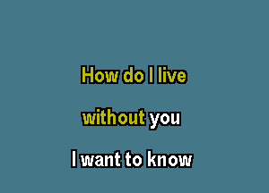 How do I live

without you

lwant to know