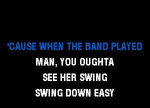 'CAUSE WHEN THE BAND PLAYED
MAN, YOU OUGHTA
SEE HER SWING
SWING DOWN EASY