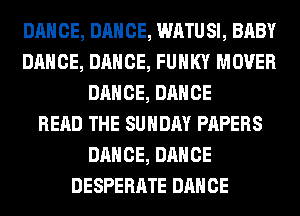 DANCE, DANCE, WATUSI, BABY
DANCE, DANCE, FUNKY MOVER
DANCE, DANCE
READ THE SUNDAY PAPERS
DANCE, DANCE
DESPERATE DANCE