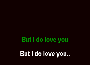 But I do love you..