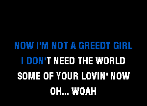 HOW I'M NOT A GREEDY GIRL
I DON'T NEED THE WORLD
SOME OF YOUR LOVIH' HOW
0H... WOAH