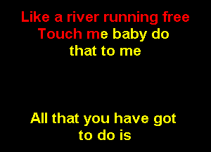 Like a river running free
Touch me baby do
that to me

All that you have got
to do is