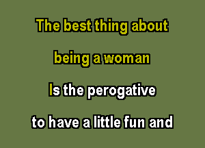 The best thing about

being a woman

Is the perogative

to have a little fun and