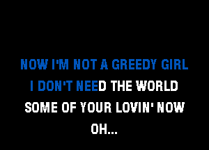 HOW I'M NOT A GREEDY GIRL
I DON'T NEED THE WORLD
SOME OF YOUR LOVIH' HOW
0H...