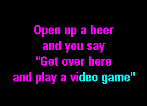 Open up a beer
and you say

Get over here
and play a video game