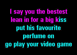 I say you the hestest
lean in for a big kiss
put his favourite
perfume on
go play your video game