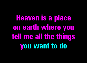 Heaven is a place
on earth where you

tell me all the things
you want to do