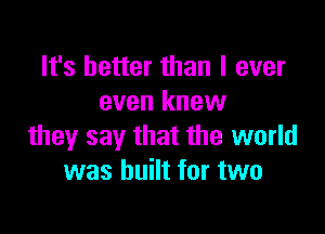 It's better than I ever
even knew

they say that the world
was built for two