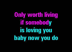 Only worth living
if somebody

is loving you
baby now you do