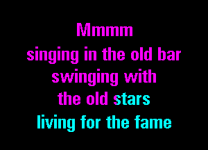 Mmmm
singing in the old bar

swinging with
the old stars
living for the fame