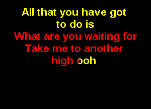 All that you have got
to do is
What are you waiting for
Take me to another

high ooh