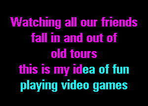 Watching all our friends
fall in and out of
old tours
this is my idea of fun
playing video games