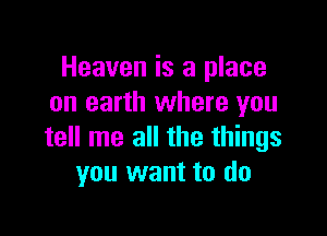 Heaven is a place
on earth where you

tell me all the things
you want to do