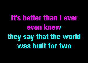 It's better than I ever
even knew

they say that the world
was built for two