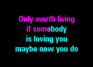 Only worth living
if somebody

is loving you
maybe now you do