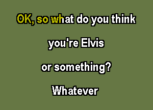 OK, so what do you think

you're Elvis
or something?

Wh atever