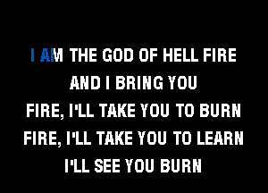 I AM THE GOD OF HELL FIRE
AND I BRING YOU
FIRE, I'LL TAKE YOU TO BURN
FIRE, I'LL TAKE YOU TO LEARN
I'LL SEE YOU BURN