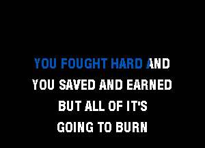 YOU FOUGHT HARD AND

YOU SAVED AND EARNED
BUT ALL OF IT'S
GOING TO BURN