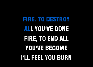 FIRE, T0 DESTROY
ALL YOU'VE DONE

FIRE, TO END ALL
YOU'VE BECOME
I'LL FEEL YOU BUBH