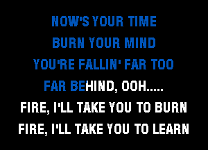 HOW'S YOUR TIME
BURN YOUR MIND
YOU'RE FALLIH' FAR T00
FAR BEHIND, 00H .....
FIRE, I'LL TAKE YOU TO BURN
FIRE, I'LL TAKE YOU TO LEARN