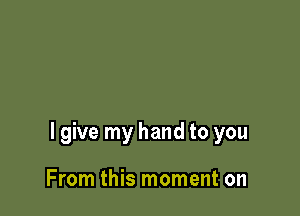 I give my hand to you

From this moment on