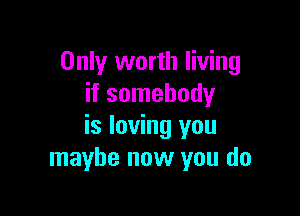 Only worth living
if somebody

is loving you
maybe now you do