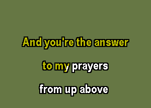 And you're the answer

to my prayers

from up above