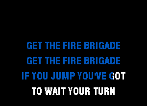 GET THE FIRE BRIGADE
GET THE FIRE BRIGADE
IF YOU JUMP YOU'VE GOT
TO WAIT YOUR TURN