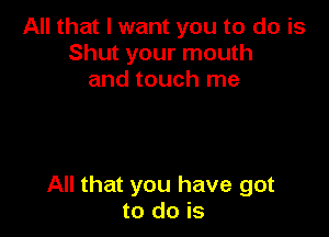 All that I want you to do is
Shut your mouth
and touch me

All that you have got
to do is