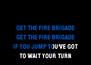 GET THE FIRE BRIGADE
GET THE FIRE BRIGADE
IF YOU JUMP YOU'VE GOT
TO WAIT YOUR TURN