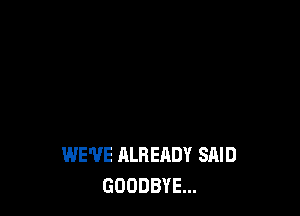 WE'VE ALREADY SAID
GOODBYE...