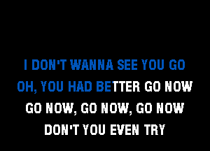 I DON'T WANNA SEE YOU GO
0H, YOU HAD BETTER GO HOW
GO HOW, GO HOW, GO HOW
DON'T YOU EVEN TRY