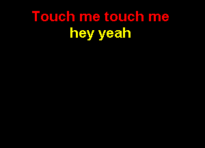Touch me touch me
hey yeah