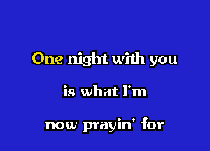 One night with you

is what I'm

now prayin' for