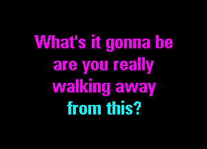 What's it gonna be
are you really

walking away
from this?