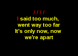 l I H
I said too much,
went way too far

It's only now, now
we're apart