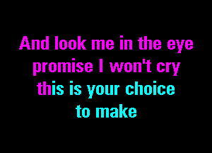 And look me in the eye
promise I won't cry

this is your choice
to make