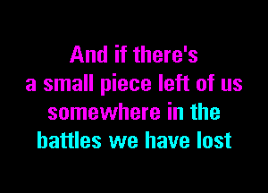 And if there's
a small piece left of us

somewhere in the
battles we have lost