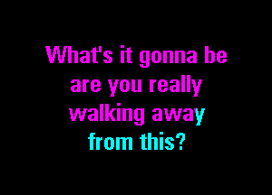 What's it gonna be
are you really

walking away
from this?