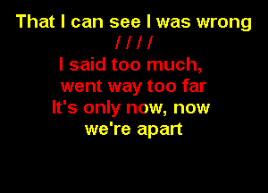 That I can see I was wrong
I l l l
I said too much,
went way too far

It's only now, now
we're apart