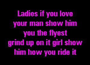 Ladies if you love
your man show him
you the flyest
grind up on it girl show
him how you ride it
