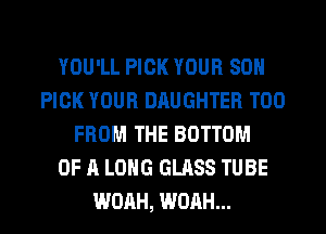 YOU'LL PICK YOUR SON
PICK YOUR DRUGHTER T00
FROM THE BOTTOM
OF A LONG GLASS TUBE
WOAH, WOAH...