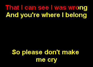 That I can see I was wrong
And you're where I belong

So please don't make
me cry