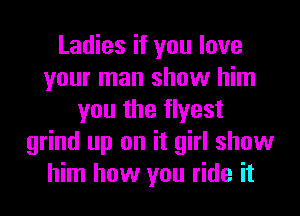 Ladies if you love
your man show him
you the flyest
grind up on it girl show
him how you ride it
