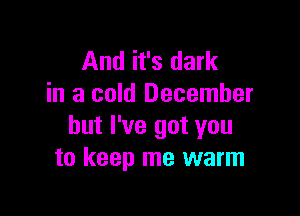 And it's dark
in a cold December

but I've got you
to keep me warm