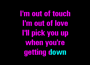 I'm out of touch
I'm out of love

I'll pick you up
when you're
getting down