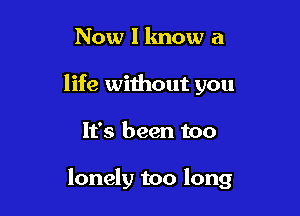 Now I know a
life without you

It's been too

lonely too long