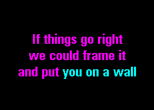 If things go right

we could frame it
and put you on a wall