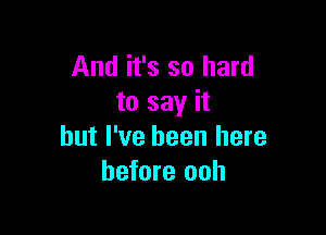 And it's so hard
to say it

but I've been here
before ooh