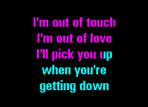 I'm out of touch
I'm out of love

I'll pick you up
when you're
getting down